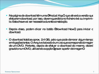 Na página de download têm uma “Product Key”, que ativará a versão que efetuarem download, por isso, devem guardá-la no ficheiro txt ou imprimi-la. Esta chave vai ser necessária durante a instalação. Depois disso, podem clicar no botão “Download Now”, para iniciar o download. O download totaliza aprox. 2.4 GB, pelo que pode demorar algum tempo em ligações lentas. O Arquivo baixado é um .iso que corresponde à imagem de um DVD. Portanto, depois de efetuar o download do mesmo, deverá gravá-lo num DVD, utilizando a opção “gravar a partir de imagem”. Sistemas Operacionais 