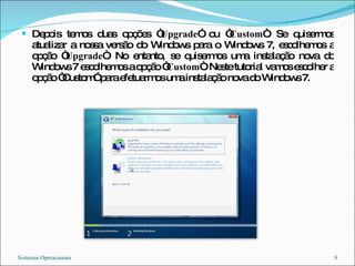 Depois temos duas opções “ Upgrade ” ou “ Custom “. Se quisermos atualizar a nossa versão do Windows para o Windows 7, escolhemos a opção “ Upgrade “. No entanto, se quisermos uma instalação nova do Windows 7 escolhemos a opção “ Custom “. Neste tutorial vamos escolher a opção “Custom” para efetuarmos uma instalação nova do Windows 7. Sistemas Operacionais 