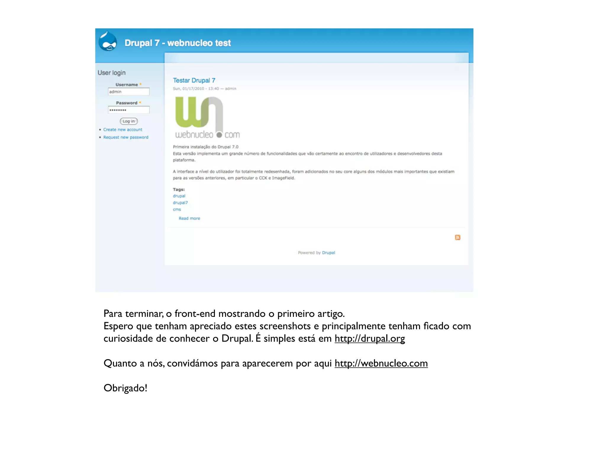 Para terminar, o front-end mostrando o primeiro artigo.
Espero que tenham apreciado estes screenshots e principalmente tenham ﬁcado com
curiosidade de conhecer o Drupal. É simples está em http://drupal.org

Quanto a nós, convidámos para aparecerem por aqui http://webnucleo.com

Obrigado!
 