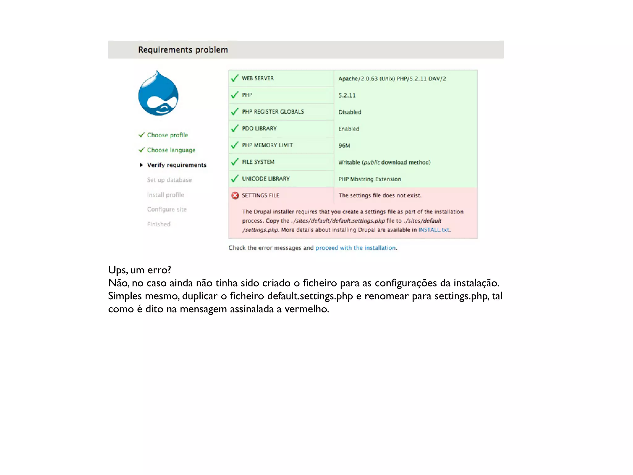 Ups, um erro?
Não, no caso ainda não tinha sido criado o ﬁcheiro para as conﬁgurações da instalação.
Simples mesmo, duplicar o ﬁcheiro default.settings.php e renomear para settings.php, tal
como é dito na mensagem assinalada a vermelho.
 