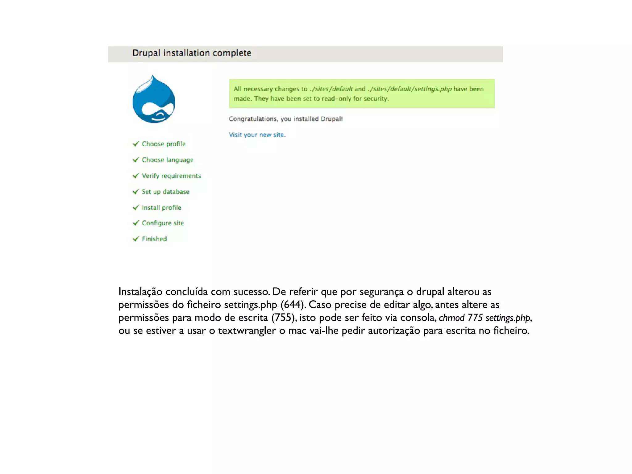 Instalação concluída com sucesso. De referir que por segurança o drupal alterou as
permissões do ﬁcheiro settings.php (644). Caso precise de editar algo, antes altere as
permissões para modo de escrita (755), isto pode ser feito via consola, chmod 775 settings.php,
ou se estiver a usar o textwrangler o mac vai-lhe pedir autorização para escrita no ﬁcheiro.
 