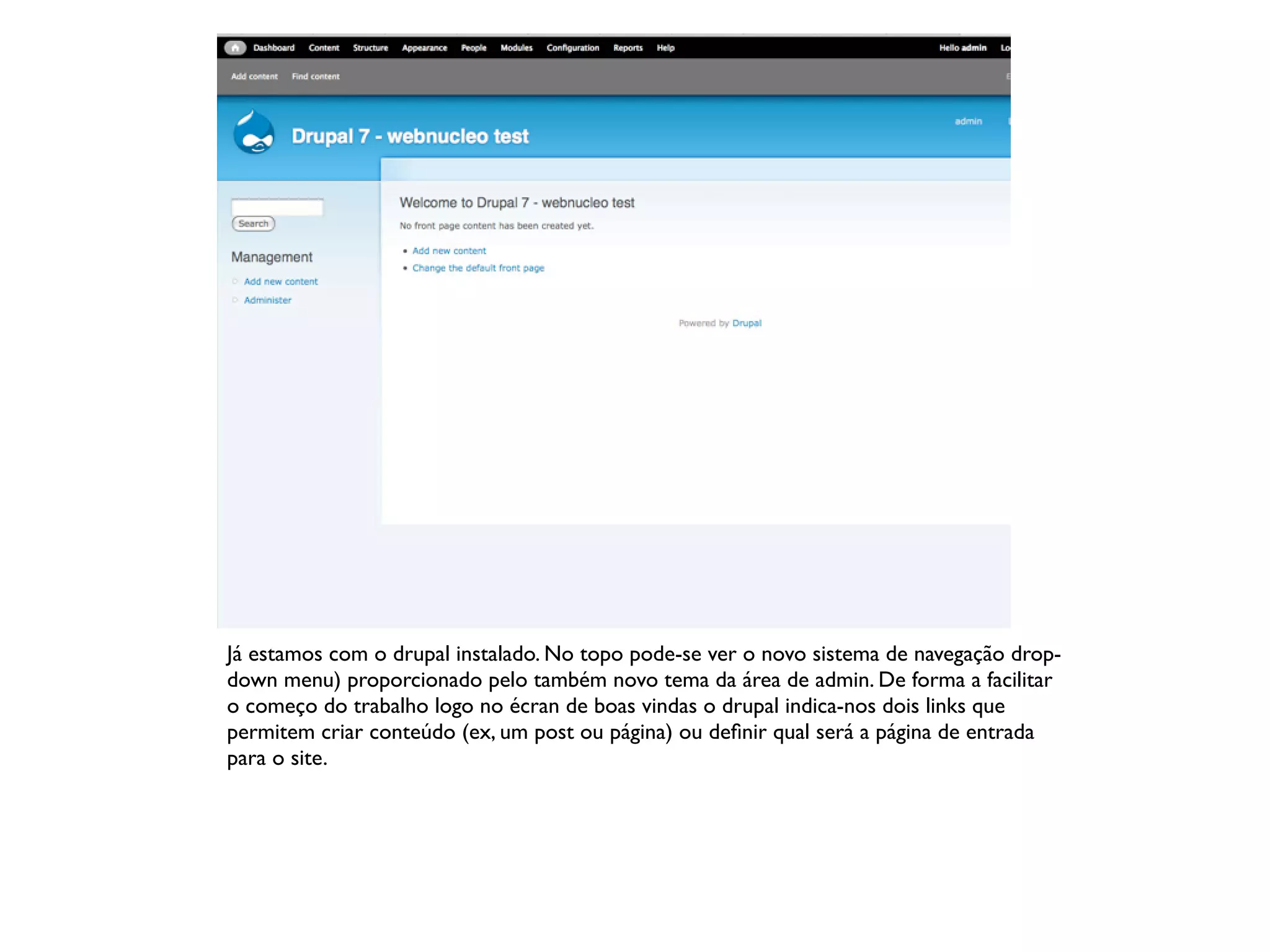 Já estamos com o drupal instalado. No topo pode-se ver o novo sistema de navegação drop-
down menu) proporcionado pelo também novo tema da área de admin. De forma a facilitar
o começo do trabalho logo no écran de boas vindas o drupal indica-nos dois links que
permitem criar conteúdo (ex, um post ou página) ou deﬁnir qual será a página de entrada
para o site.
 