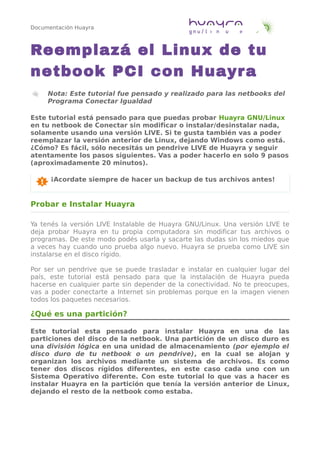 Documentación Huayra
Reemplazá el Linux de tu
netbook PCI con Huayra
Nota: Este tutorial fue pensado y realizado para las netbooks del
Programa Conectar Igualdad
Este tutorial está pensado para que puedas probar Huayra GNU/Linux
en tu netbook de Conectar sin modificar o instalar/desinstalar nada,
solamente usando una versión LIVE. Si te gusta también vas a poder
reemplazar la versión anterior de Linux, dejando Windows como está.
¿Cómo? Es fácil, sólo necesitás un pendrive LIVE de Huayra y seguir
atentamente los pasos siguientes. Vas a poder hacerlo en solo 9 pasos
(aproximadamente 20 minutos).
¡Acordate siempre de hacer un backup de tus archivos antes!
Probar e Instalar Huayra
Ya tenés la versión LIVE Instalable de Huayra GNU/Linux. Una versión LIVE te
deja probar Huayra en tu propia computadora sin modificar tus archivos o
programas. De este modo podés usarla y sacarte las dudas sin los miedos que
a veces hay cuando uno prueba algo nuevo. Huayra se prueba como LIVE sin
instalarse en el disco rígido.
Por ser un pendrive que se puede trasladar e instalar en cualquier lugar del
país, este tutorial está pensado para que la instalación de Huayra pueda
hacerse en cualquier parte sin depender de la conectividad. No te preocupes,
vas a poder conectarte a Internet sin problemas porque en la imagen vienen
todos los paquetes necesarios.
¿Qué es una partición?
Este tutorial esta pensado para instalar Huayra en una de las
particiones del disco de la netbook. Una partición de un disco duro es
una división lógica en una unidad de almacenamiento (por ejemplo el
disco duro de tu netbook o un pendrive), en la cual se alojan y
organizan los archivos mediante un sistema de archivos. Es como
tener dos discos rígidos diferentes, en este caso cada uno con un
Sistema Operativo diferente. Con este tutorial lo que vas a hacer es
instalar Huayra en la partición que tenía la versión anterior de Linux,
dejando el resto de la netbook como estaba.
 