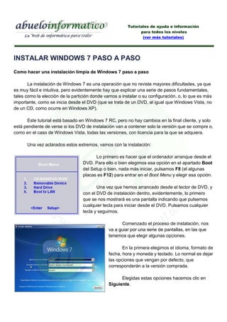 Tutoriales de ayuda e información
                                                              para todos los niveles
                                                               (ver más tutoriales)




INSTALAR WINDOWS 7 PASO A PASO
Como hacer una instalación limpia de Windows 7 paso a paso

       La instalación de Windows 7 es una operación que no reviste mayores dificultades, ya que
es muy fácil e intuitiva, pero evidentemente hay que explicar una serie de pasos fundamentales,
tales como la elección de la partición donde vamos a instalar o su configuración, o, lo que es más
importante, como se inicia desde el DVD (que se trata de un DVD, al igual que Windows Vista, no
de un CD, como ocurre en Windows XP).

      Este tutorial está basado en Windows 7 RC, pero no hay cambios en la final cliente, y solo
está pendiente de verse si los DVD de instalación van a contener solo la versión que se compre o,
como en el caso de Windows Vista, todas las versiones, con licencia para la que se adquiera.

      Una vez aclarados estos extremos, vamos con la instalación:

                                        Lo primero es hacer que el ordenador arranque desde el
                                  DVD. Para ello o bien elegimos esa opción en el apartado Boot
                                  del Setup o bien, nada más iniciar, pulsamos F8 (el algunas
                                  placas es F12) para entrar en el Boot Menu y elegir esa opción.

                                         Una vez que hemos arrancado desde el lector de DVD, y
                                  con el DVD de instalación dentro, evidentemente, lo primero
                                  que se nos mostrará es una pantalla indicando que pulsemos
                                  cualquier tecla para iniciar desde el DVD. Pulsamos cualquier
                                  tecla y seguimos.

                                                    Comenzado el proceso de instalación, nos
                                              va a guiar por una serie de pantallas, en las que
                                              tenemos que elegir algunas opciones.

                                                     En la primera elegimos el idioma, formato de
                                              fecha, hora y moneda y teclado. Lo normal es dejar
                                              las opciones que vengan por defecto, que
                                              corresponderán a la versión comprada.

                                                    Elegidas estas opciones hacemos clic en
                                              Siguiente.
 
