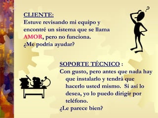 CLIENTE: Estuve revisando mi equipo y encontré un sistema que se llama  AMOR , pero no funciona.  ¿Me podría ayudar? SOPORTE TÉCNICO  : Con gusto, p ero antes que nada hay que instalarlo y tendrá que hacerlo usted mismo.  Si así lo desea, yo lo puedo dirigir por teléfono. ¿Le parece bien? 