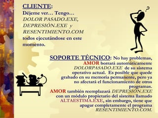 CLIENTE :  Déjeme ver… Tengo … DOLOR PASADO.EXE,  DEPRESIÓN .EXE   y  RESENTIMIENTO.COM  todos ejecutándose en este momento. SOPORTE TÉCNICO :  No hay problemas,  AMOR  borrará automáticamente  DOLORPASADO.EXE  de su sistema operativo actual.  Es posible que quede grabado en su memoria permanente, pero ya no afectará el funcionamiento de otros programas. AMOR  también reemplazará  DEPRESIÓN.EXE  con un módulo propietario del sistema llamado  ALTAESTIMA.EXE , sin embargo, tiene que apagar completamente  el  programa  RESENTIMIENTO.COM. 