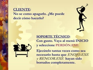 CLIENTE : No se como apagarlo. ¿Me puede decir cómo hacerlo? Ejecútelo tantas veces como sea necesario hasta que  ENOJO.EXE y RENCOR.EXE   hayan sido borrados completamente. SOPORTE TÉCNICO : Con gusto. Vaya al menú INICIO y seleccione   PERDÓN.EXE.   