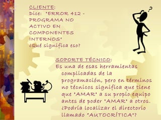 CLIENTE : Dice:  "ERROR 412 - PROGRAMA NO ACTIVO EN COMPONENTES INTERNOS"  ¿Qué significa eso? SOPORTE TÉCNICO : Es una de esas herramientas complicadas de la programación, pero en términos no técnicos significa que tiene que "AMAR" a su propio equipo antes de poder "AMAR" a otros.  ¿Podría localizar el directorio llamado “ AUTOCRÍTICA "? 