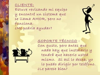 CLIENTE: Estuve revisando mi equipo y encontré un sistema que se llama AMOR, pero no funciona.  ¿Me podría ayudar? SOPORTE TÉCNICO  : Con gusto, p ero antes que nada hay que instalarlo y tendrá que hacerlo usted mismo.  Si así lo desea, yo lo puedo dirigir por teléfono. ¿Le parece bien? 