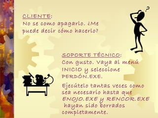 CLIENTE : No se como apagarlo. ¿Me puede decir cómo hacerlo? Ejecútelo tantas veces como sea necesario hasta que  ENOJO.EXE y RENCOR.EXE  hayan sido borrados completamente. SOPORTE TÉCNICO : Con gusto. Vaya al menú INICIO y seleccione   PERDÓN.EXE.   
