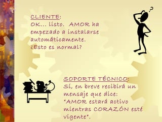 CLIENTE : OK... listo.  AMOR ha empezado a instalarse automáticamente.  ¿Esto es normal? SOPORTE TÉCNICO : Sí, en breve recibirá un mensaje que dice: “ AMOR estará activo mientras CORAZ Ó N esté vigente”.  