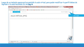 Luego de un instante aparecerá en pantalla tu aula virtual, para poder modificar tu perfil debes de
ingresar a tu aula haciendo clic en Log in
Clic aquí
 