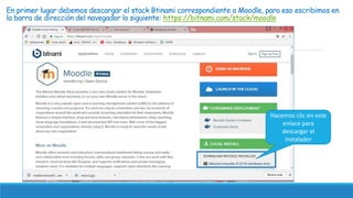 En primer lugar debemos descargar el stack Btinami correspondiente a Moodle, para eso escribimos en
la barra de dirección del navegador lo siguiente: https://bitnami.com/stack/moodle
Hacemos clic en este
enlace para
descargar el
instalador
 