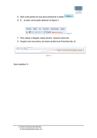 5. Abre outra janela em que deve pressionar o botão                    .
   6. E… já está, como pode observar na figura 3.




                                                               Figura 3


   7. Para utilizar o Diigolet, basta ativá-lo, clicando sobre ele.
   8. Surgirá uma nova barra, por baixo da Barra de Favoritos (fig. 4).




                                      Figura 4




Bom trabalho! 




    2 Maria de Balsamão Mendes
      mbmendes@mbmendes.net
 