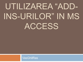 UTILIZAREA “ADD-
INS-URILOR” IN MS
ACCESS
VasGhilRas
 