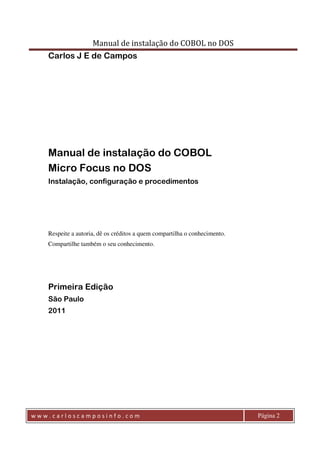 Manual de instalação do COBOL no DOS 
Carlos J E de Campos 
Manual de instalação do COBOL 
Micro Focus no DOS 
Instalação, configuração e procedimentos 
Respeite a autoria, dê os créditos a quem compartilha o conhecimento. 
Compartilhe também o seu conhecimento. 
Primeira Edição 
São Paulo 
2011 
w w w . c a r l o s c a m p o s i n f o . c o m Página 2 
 