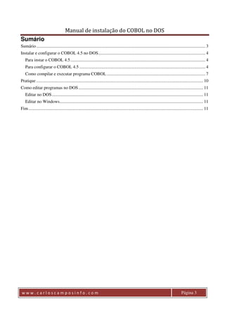 Manual de instalação do COBOL no DOS 
Sumário 
Sumário ......................................................................................................................................................... 3 
Instalar e configurar o COBOL 4.5 no DOS ................................................................................................. 4 
Para instar o COBOL 4.5 .......................................................................................................................... 4 
Para configurar o COBOL 4.5 .................................................................................................................. 4 
Como compilar e executar programa COBOL ......................................................................................... 7 
Pratique ....................................................................................................................................................... 10 
Como editar programas no DOS ................................................................................................................. 11 
Editar no DOS ......................................................................................................................................... 11 
Editar no Windows.................................................................................................................................. 11 
Fim .............................................................................................................................................................. 11 
w w w . c a r l o s c a m p o s i n f o . c o m Página 3 
 