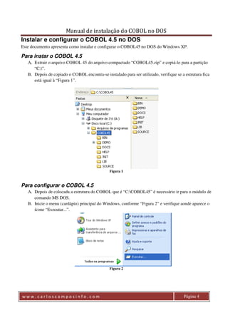 Manual de instalação do COBOL no DOS 
Instalar e configurar o COBOL 4.5 no DOS 
Este documento apresenta como instalar e configurar o COBOL45 no DOS do Windows XP. 
Para instar o COBOL 4.5 
A. Extrair o arquivo COBOL 45 do arquivo compactado “COBOL45.zip” e copiá-lo para a partição 
“C:”. 
B. Depois de copiado o COBOL encontra-se instalado para ser utilizado, verifique se a estrutura fica 
está igual à “Figura 1”. 
Figura 1 
Para configurar o COBOL 4.5 
A. Depois de colocada a estrutura do COBOL que é “C:COBOL45” é necessário ir para o módulo de 
comando MS DOS. 
B. Inicie o menu (cardápio) principal do Windows, conforme “Figura 2” e verifique aonde aparece o 
ícone “Executar...”. 
Figura 2 
w w w . c a r l o s c a m p o s i n f o . c o m Página 4 
 