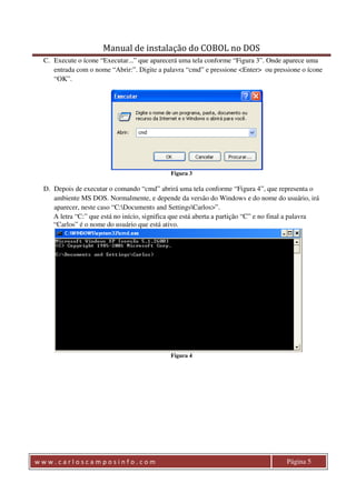Manual de instalação do COBOL no DOS 
C. Execute o ícone “Executar...” que aparecerá uma tela conforme “Figura 3”. Onde aparece uma 
entrada com o nome “Abrir:”. Digite a palavra “cmd” e pressione <Enter> ou pressione o ícone 
“OK”. 
Figura 3 
D. Depois de executar o comando “cmd” abrirá uma tela conforme “Figura 4”, que representa o 
ambiente MS DOS. Normalmente, e depende da versão do Windows e do nome do usuário, irá 
aparecer, neste caso “C:Documents and SettingsCarlos>”. 
A letra “C:” que está no início, significa que está aberta a partição “C” e no final a palavra 
“Carlos” é o nome do usuário que está ativo. 
Figura 4 
w w w . c a r l o s c a m p o s i n f o . c o m Página 5 
 