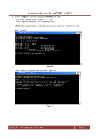 Manual de instalação do COBOL no DOS 
E. Vamos compilar e executar o programa MSPROG01.CBL”. 
Limpe a tela com o seguinte comando: “cls” 
Digite o seguinte comando: “cobol msprog01.cbl;” 
Observação: para compilar é importante que coloque o ponto-e-vírgula “;” no final. 
Veja “Figura 9” 
Figura 9 
Deverá aparecer a seguinte tela, conforme “Figura 10”. 
Figura 10 
w w w . c a r l o s c a m p o s i n f o . c o m Página 8 
 
