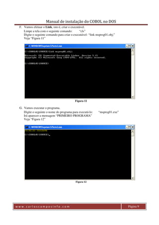 Manual de instalação do COBOL no DOS 
F. Vamos efetuar o Link, isto é, criar o executável. 
Limpe a tela com o seguinte comando: “cls” 
Digite o seguinte comando para criar o executável: “link msprog01.obj;” 
Veja “Figura 11” 
Figura 11 
G. Vamos executar o programa. 
Digite o seguinte o nome do programa para executá-lo: “msprog01.exe” 
Irá aparecer a mensagem “PRIMEIRO PROGRAMA” 
Veja “Figura 12” 
Figura 12 
w w w . c a r l o s c a m p o s i n f o . c o m Página 9 
 