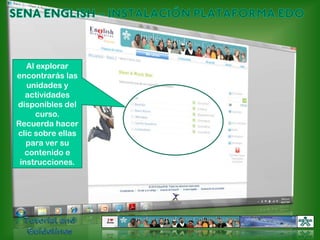 SENA ENGLISH – INSTALACIÓN PLATAFORMA EDOAl explorar encontrarás las unidades y actividades disponibles del curso. Recuerda hacer clic sobre ellas para ver su contenido e instrucciones.Tutorial and Guidelines