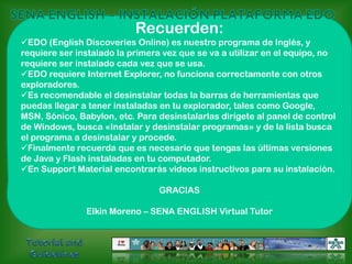 SENA ENGLISH – INSTALACIÓN PLATAFORMA EDORecuerden:EDO (English Discoveries Online) es nuestro programa de Inglés, y requiere ser instalado la primera vez que se va a utilizar en el equipo, no requiere ser instalado cada vez que se usa.