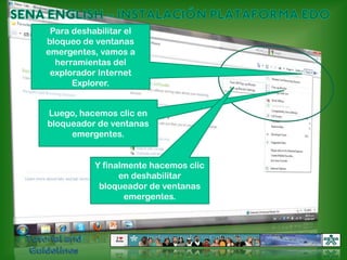 SENA ENGLISH – INSTALACIÓN PLATAFORMA EDOPara deshabilitar el bloqueo de ventanas emergentes, vamos a herramientas del explorador Internet Explorer.Luego, hacemos clic en bloqueador de ventanas emergentes.Y finalmente hacemos clic en deshabilitar bloqueador de ventanas emergentes.Tutorial and Guidelines