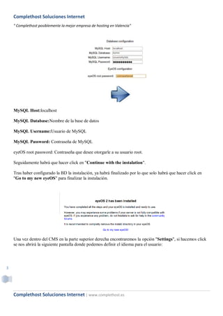 Complethost Soluciones Internet
    " Complethost posiblemente la mejor empresa de hosting en Valencia"




    MySQL Host:localhost

    MySQL Database:Nombre de la base de datos

    MySQL Username:Usuario de MySQL

    MySQL Password: Contraseña de MySQL

    eyeOS root password: Contraseña que desee otorgarle a su usuario root.

    Seguidamente habrá que hacer click en "Continue with the instalation".

    Tras haber configurado la BD la instalación, ya habrá finalizado por lo que solo habrá que hacer click en
    "Go to my new eyeOS" para finalizar la instalación.




    Una vez dentro del CMS en la parte superior derecha encontraremos la opción "Settings", si hacemos click
    se nos abrirá la siguiente pantalla donde podemos definir el idioma para el usuario:




3




    Complethost Soluciones Internet | www.complethost.es
 