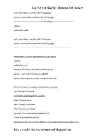Escrito por :Daniel Moreno Soblechero
Esto y mucho más en: informanual.blogspot.com
auth required pam_userdb.so db=/etc/starwar
account required pam_userdb.so db=/etc/starwar
----------------------------------------------no hace faltya-.---------------------------------
cd /etc/
gedit vsftpd.db48
auth required pam_userdb.so db=/etc/starwar
account required pam_userdb.so db=/etc/starwar
----------------------------------------------------------------------------------------------
Modificamos el archivo de configuración para indicar
cd /etc/
gedit vsftpd.conf
modificar esto: local_root=/home/starwar/$USER
por esto local_root=/home/starwar/$USER
y esto lo buscamos:pam_service_name=vsftpd.virtual
Ahora reiniciamos el servicio con el siguiente comando:
/etc/init.d/vsftpd restart
Creamos las carpetas para los usuarios:
mkdir /home/starwar
mkdir /home/starwar/dark
mkdir /home/starwar/luck
Hacemos a ftp propietario de los directorios:
chown -R ftp:ftp /home/starwar
Damos los permisos a la raíz del ftp de forma recursiva y por ende a lo que cuelga de ella:
 
