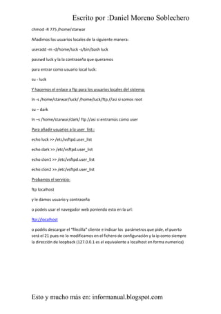 Escrito por :Daniel Moreno Soblechero
Esto y mucho más en: informanual.blogspot.com
chmod -R 775 /home/starwar
Añadimos los usuarios locales de la siguiente manera:
useradd -m -d/home/luck -s/bin/bash luck
passwd luck y la la contraseña que queramos
para entrar como usuario local luck:
su - luck
Y hacemos el enlace a ftp para los usuarios locales del sistema:
ln -s /home/starwar/luck/ /home/luck/ftp //asi si somos root
su – dark
ln –s /home/starwar/dark/ ftp //asi si entramos como user
Para añadir usuarios a la user_list::
echo luck >> /etc/vsftpd.user_list
echo dark >> /etc/vsftpd.user_list
echo clon1 >> /etc/vsftpd.user_list
echo clon2 >> /etc/vsftpd.user_list
Probamos el servicio:
ftp localhost
y le damos usuario y contraseña
o podeis usar el navegador web poniendo esto en la url:
ftp://localhost
o podéis descargar el “filezilla” cliente e indicar los parámetros que pide, el puerto
será el 21 pues no lo modificamos en el fichero de configuración y la ip como siempre
la dirección de loopback (127.0.0.1 es el equivalente a localhost en forma numerica)
 