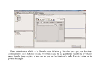 Ahora necesitamos añadir a la librería otros ficheros y librerías para que nos funcione 
correctamente. Estos ficheros son una recopilación que he ido guardando cuando me investigué 
como instalar jasperreports, y son con los que me ha funcionado todo. En este enlace os lo 
podéis descargar: 
 