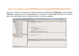 https://www.dropbox.com/sh/d48489l8i4pvecn/AAAp7pg6T7h0LHhWiSBZguFa?dl=0 
Ahora nos vamos a las opciones de nuestro proyecto, botón derecho Properties, seleccionamos 
Libraries, pinchamos en la de jasperReports y le damos al botón Edit. Buscamos los ficheros 
que os he mencionado antes y adjuntamos todo y le damos a guardar. 
 