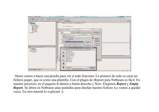 Ahora vamos a hacer una prueba para ver si todo funciona. Lo primero de todo es crear un 
fichero jasper, que es como una plantilla. Con el plugin de iReport para Netbeans es fácil. En 
nuestro proyecto, en el paquete le damos a botón derecho y New. Elegimos Report y Empty 
Report. Se abren en Netbeans unas pantallas para diseñar nuestro fichero. Lo vamos a quedar 
vacío. En otro tutorial lo explicaré :). 
 