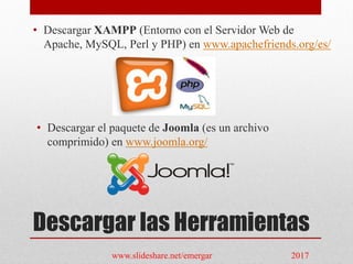 Descargar las Herramientas
• Descargar XAMPP (Entorno con el Servidor Web de
Apache, MySQL, Perl y PHP) en www.apachefriends.org/es/
• Descargar el paquete de Joomla (es un archivo
comprimido) en www.joomla.org/
www.slideshare.net/emergar 2017