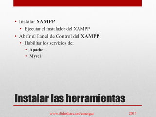 Instalar las herramientas
• Instalar XAMPP
• Ejecutar el instalador del XAMPP
• Abrir el Panel de Control del XAMPP
• Habilitar los servicios de:
• Apache
• Mysql
www.slideshare.net/emergar 2017