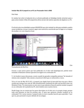Instalar Mac OS X Leopard en un PC con Procesador Intel o AMD <br />Post Viejo<br />En neoteo han echo la traduccion de un articulo publicado en DailyApps donde comentan paso a paso como instalar el Mac OS Leopard (la ultima version del sistema operativo de Apple) en un PC.<br />El articulo esta muy detallado aunque ADVIERTEN que este metodo ha sido poco probado y podria causar problemas, asi que si quieren seguir este tutorial les recomiendo que lo hagan en un equipo de pruebas o en una maquina virtual.<br /> Cito Textualmente de NeoTeo:<br />Gracias a unos pocos pasos que han publicado en el sitio web DailyApps.net, podrás tener instalado el flamante sistema operativo de Apple en tu ordenador PC<br />Y…los hackers nunca descansan, y justo cuando las grandes compañías piensan “he lanzado el sistema más completo” ellos atacan y muestran lo fácil que es vulnerarlos a veces.<br />Tal es el caso de Mac OS X 10.5, o Leopard, que Apple lanzó al mercado hace tan poco. Ahora resulta que aunque tuvo más de 300 actualizaciones, hackearlo ha sido casi tan fácil como con Windows Vista. Y lo interesante en este caso es que además al hacerlo podrás instalar Leopard en un ordenador de la plataforma PC, ahorrándote unos cuantos duros.<br />Desde luego, ten en cuenta que los pasos descriptos en el sitio son a tu propio riesgo, porque todo está bastante en fase de pruebas aún. ¿Y para que quisieras instalar Leopard en tu ordenador? Por varias razones: Leopard mola, es cool, o puedes hacerlo para aprender. Y por que no, para presumir un poco delante de tus amigos.<br />Antes de comenzar, lo de siempre: haz una copia de respaldo de todo lo que consideres importante en tu ordenador. Luego, solo tres cosas son necesarias para lograr el objetivo: una imagen de DVD de Leopard, un parche (en un fichero .zip) y un pen drive formateado con el sistema de ficheros FAT32.<br />La imagen DVD de Leopard no la hemos puesto aquí ya que, al igual que los amigos de DailyApps no queremos tener problemas con Steve Jobs ni con ninguno de sus abogados con los que juega golf todos los sábados. Pero si te diriges a Demonoid.com y te registras, podrás buscarlo y descargarlo desde allí.<br />Luego necesitarás quemar la imagen en un DVD-R Single Layer, para lo cual podrás utilizar tu aplicación favorita, como Nero o Roxio. Luego, formatear el pen drive USB como FAT 32 y etiquetarlo como “Patcher”, pero sin las comillas. Esto es muy importante y debes respetar el nombre ya que de otro modo el parche que aplicaremos no funcionará.<br />Ahora debes extraer los ficheros del parche .zip directamente al pen drive, en donde quedará una carpeta denominada “files”.<br />¡Ahora, a instalar Leopard! Has de bootear tu ordenador con el DVD en la bandeja, de modo que el programa de instalación inicie solo. La cosa tarda un poco, así que…paciencia.<br />Cuando eso suceda, puedes seleccionar el idioma Español, luego seleccionar la opción Customize (importante que lo hagas), y luego deseleccionar todos los paquetes de software que te aparecerán en pantalla. Luego si podrás comenzar a instalar Leopard.<br />Después de unos minutos, estará instalado en tu ordenador y te solicitará reiniciarlo. Antes de hacerlo, asegurate de que tu pen drive esté enchufado en algún puerto USB de tu ordenador, y luego dale tranquilo al reset. Cuando reinicies, nuevamente desde el DVD, el cargador Darwin iniciará, y cuando eso suceda deberás presionar F8.<br />Cuando el cargador te solicite que ingreses algún comando, solo ingresa -s y Enter. Ahora el DVD iniciará en modo verbose. Cuando haya terminado la inicialización, seleccionar tu idioma y luego ya estarás en la pantalla de bienvenida. Necesitas ir a Utilidades -> Terminal.<br />Una vez que hayas abierto la terminal, necesitarás llegar a la carpeta donde está montado el pen drive. Para ello, debes repetir exactamente estos pasos<br />cd ..<br />cd ..<br />cd Volumes<br />cd Patcher<br />cd files<br />Ahora estás en la carpeta files, debes tipear este comando para iniciar el parche.<br />./9a581PostPatch.sh<br />Cuando el parche te pregunte si quieres quitar el ACPUPowerManagement.kext, responde que si, luego espera unos segundos, y a estará todo listo.<br />¡Ya podrás iniciar tu ordenador en Leopard!<br />Por favor, ten en cuenta que esto no está demasiado probado, tan solo unos pocos lo han hecho. Es algo demasiado reciente, y nosotros ni siquiera hemos podido experimentarlo ya que quisimos comentártelo en cuanto lo supimos, para que estés enterado lo antes posible.<br />Nosotros nos hemos limitado a traducir lo mejor posible el artículo de DailyApps para que puedas aprovecharlo. De modo que puede ser que el sonido, o la red, no funcionen de manera perfecta.<br />Si tienes algo de experiencia, tal vez puedas solucionarlo tu, recuerda que Mac OS X está basado en Unix de modo que algunas cosas te resultarán familiares si eres usario de alguno de los *nix. Y si no, a esperar tranquilo, que seguramente en poco tiempo llegará la solución, recuerda que después de todo estás haciendo esto para aprender y experimentar un poco.<br />Espero que lo disfruten y comenten.<br />
