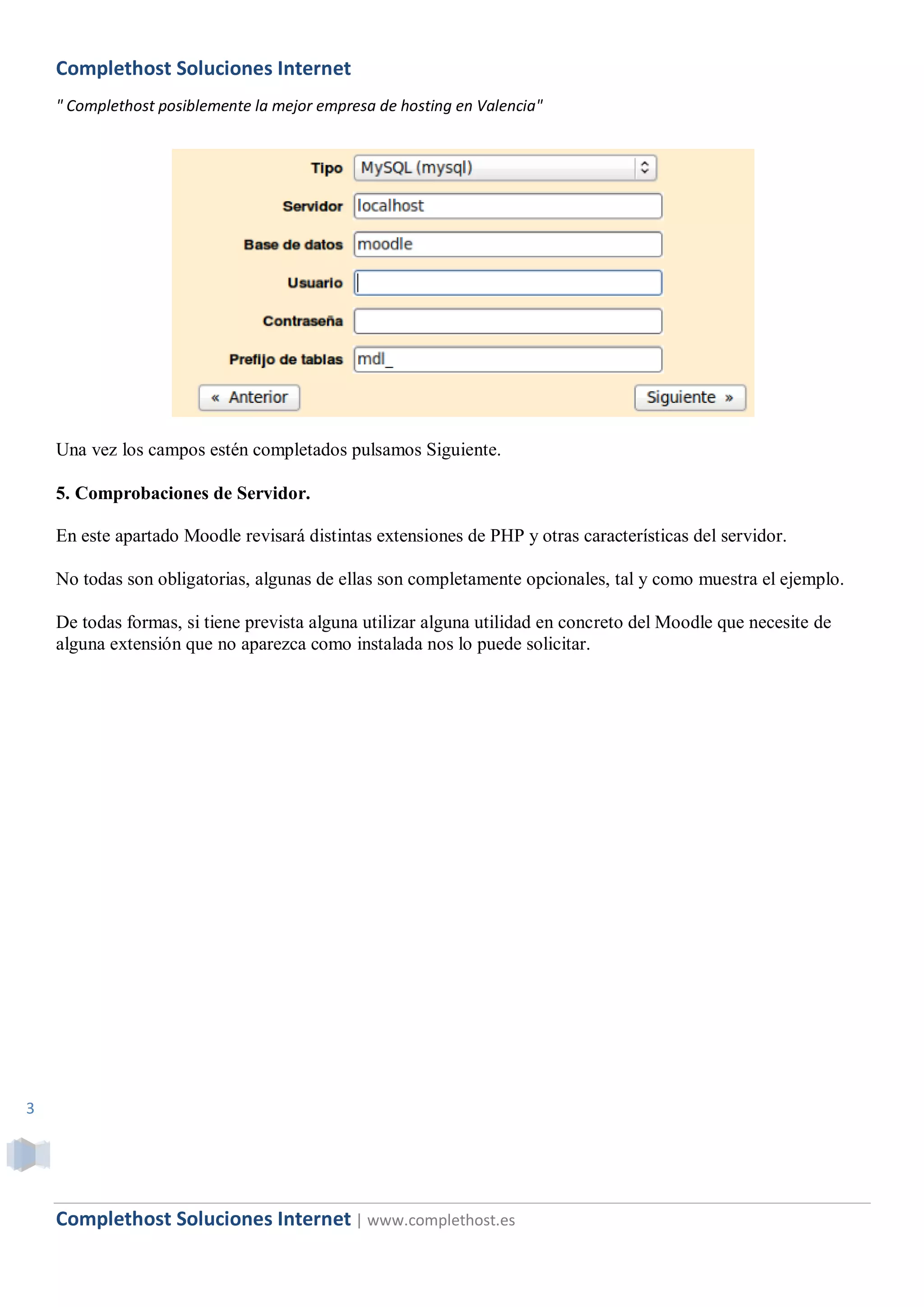 Complethost Soluciones Internet
    " Complethost posiblemente la mejor empresa de hosting en Valencia"




    Una vez los campos estén completados pulsamos Siguiente.

    5. Comprobaciones de Servidor.

    En este apartado Moodle revisará distintas extensiones de PHP y otras características del servidor.

    No todas son obligatorias, algunas de ellas son completamente opcionales, tal y como muestra el ejemplo.

    De todas formas, si tiene prevista alguna utilizar alguna utilidad en concreto del Moodle que necesite de
    alguna extensión que no aparezca como instalada nos lo puede solicitar.




3




    Complethost Soluciones Internet | www.complethost.es
 