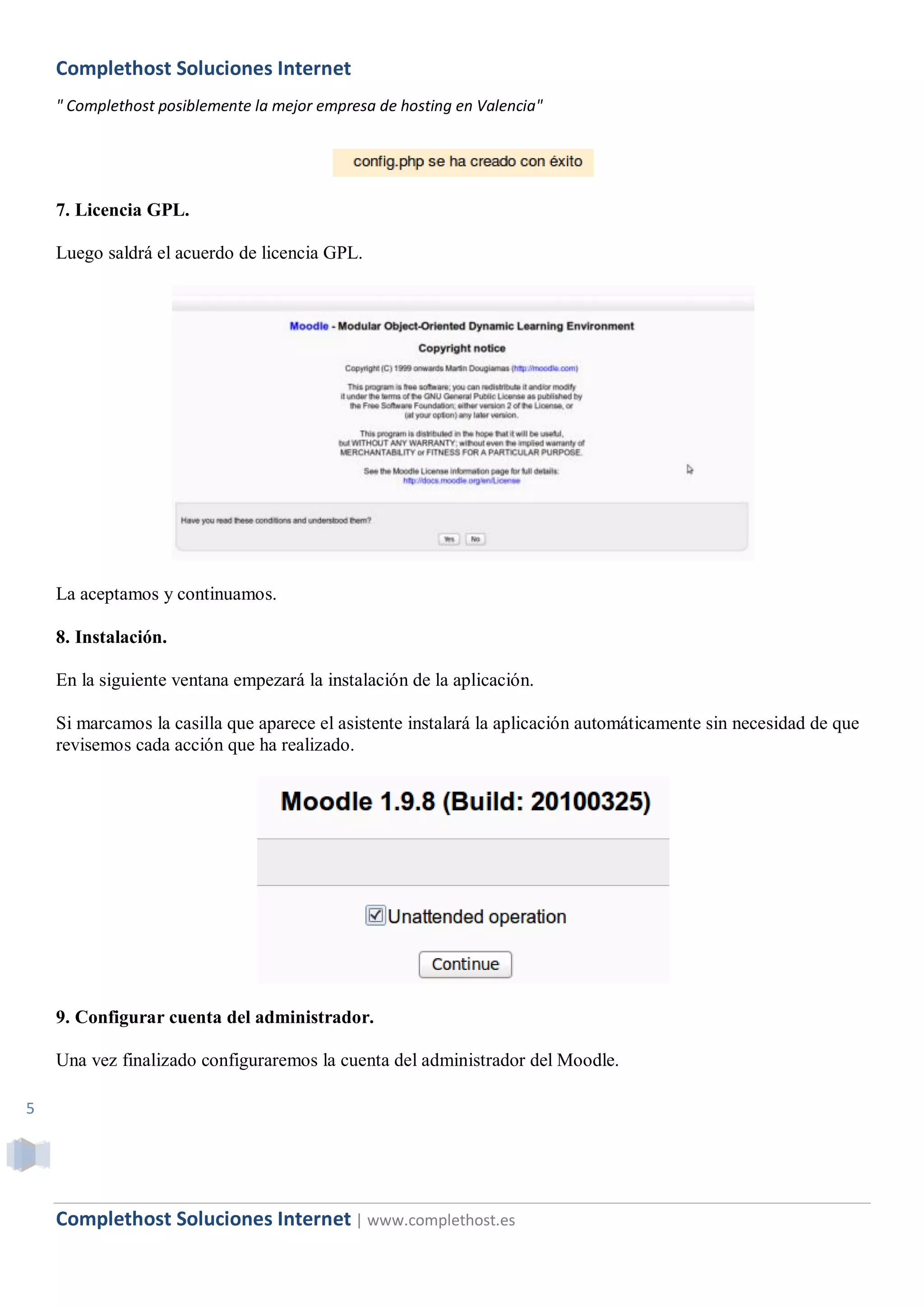 Complethost Soluciones Internet
    " Complethost posiblemente la mejor empresa de hosting en Valencia"




    7. Licencia GPL.

    Luego saldrá el acuerdo de licencia GPL.




    La aceptamos y continuamos.

    8. Instalación.

    En la siguiente ventana empezará la instalación de la aplicación.

    Si marcamos la casilla que aparece el asistente instalará la aplicación automáticamente sin necesidad de que
    revisemos cada acción que ha realizado.




    9. Configurar cuenta del administrador.

    Una vez finalizado configuraremos la cuenta del administrador del Moodle.

5




    Complethost Soluciones Internet | www.complethost.es
 