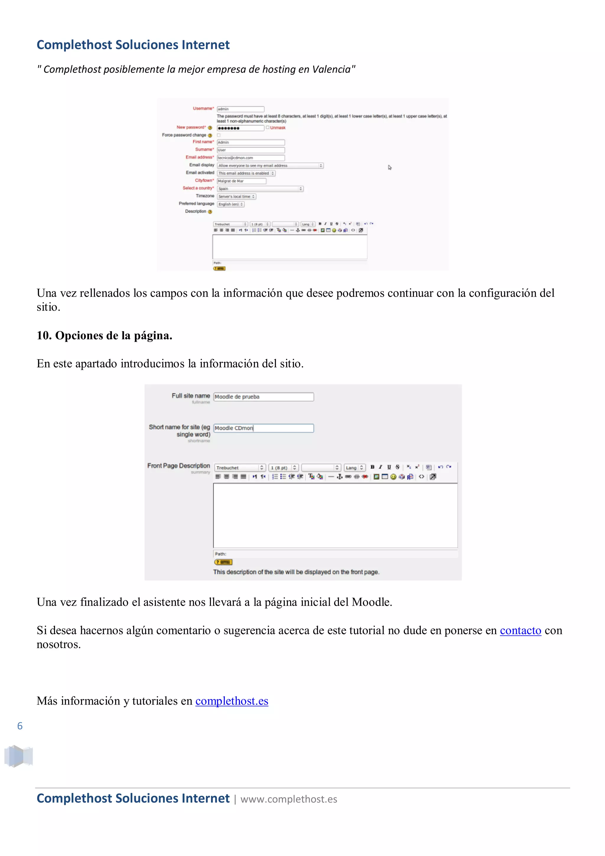 Complethost Soluciones Internet
    " Complethost posiblemente la mejor empresa de hosting en Valencia"




    Una vez rellenados los campos con la información que desee podremos continuar con la configuración del
    sitio.

    10. Opciones de la página.

    En este apartado introducimos la información del sitio.




    Una vez finalizado el asistente nos llevará a la página inicial del Moodle.

    Si desea hacernos algún comentario o sugerencia acerca de este tutorial no dude en ponerse en contacto con
    nosotros.



    Más información y tutoriales en complethost.es

6




    Complethost Soluciones Internet | www.complethost.es
 