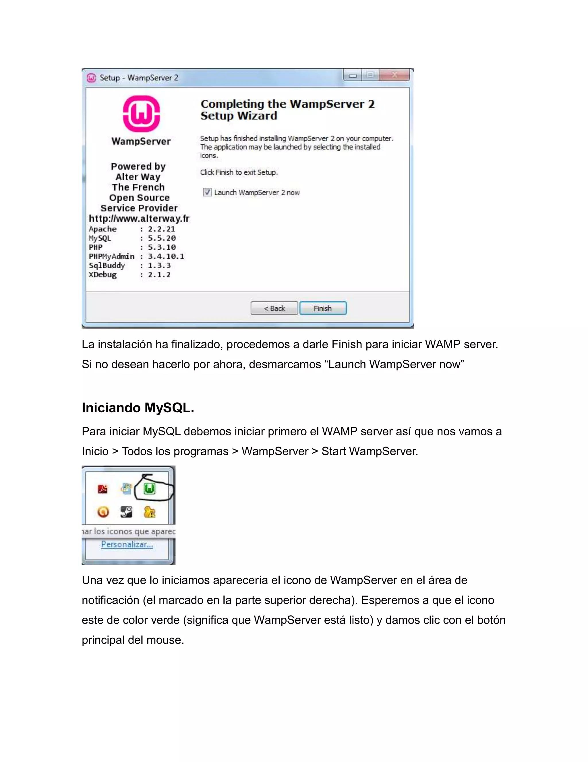 La instalación ha finalizado, procedemos a darle Finish para iniciar WAMP server.
Si no desean hacerlo por ahora, desmarcamos “Launch WampServer now”


Iniciando MySQL.
Para iniciar MySQL debemos iniciar primero el WAMP server así que nos vamos a
Inicio > Todos los programas > WampServer > Start WampServer.




Una vez que lo iniciamos aparecería el icono de WampServer en el área de
notificación (el marcado en la parte superior derecha). Esperemos a que el icono
este de color verde (significa que WampServer está listo) y damos clic con el botón
principal del mouse.
 