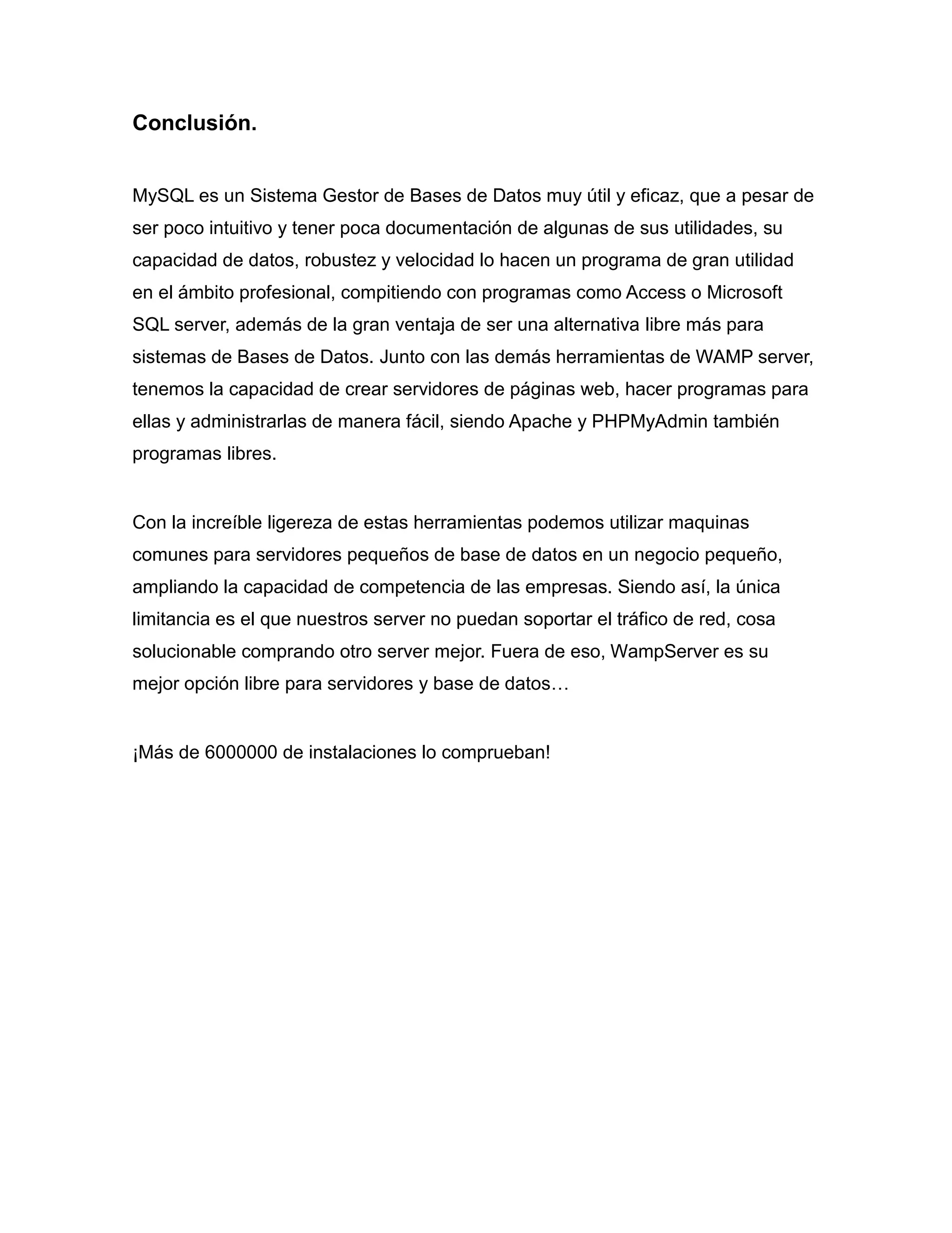 Conclusión.


MySQL es un Sistema Gestor de Bases de Datos muy útil y eficaz, que a pesar de
ser poco intuitivo y tener poca documentación de algunas de sus utilidades, su
capacidad de datos, robustez y velocidad lo hacen un programa de gran utilidad
en el ámbito profesional, compitiendo con programas como Access o Microsoft
SQL server, además de la gran ventaja de ser una alternativa libre más para
sistemas de Bases de Datos. Junto con las demás herramientas de WAMP server,
tenemos la capacidad de crear servidores de páginas web, hacer programas para
ellas y administrarlas de manera fácil, siendo Apache y PHPMyAdmin también
programas libres.


Con la increíble ligereza de estas herramientas podemos utilizar maquinas
comunes para servidores pequeños de base de datos en un negocio pequeño,
ampliando la capacidad de competencia de las empresas. Siendo así, la única
limitancia es el que nuestros server no puedan soportar el tráfico de red, cosa
solucionable comprando otro server mejor. Fuera de eso, WampServer es su
mejor opción libre para servidores y base de datos…


¡Más de 6000000 de instalaciones lo comprueban!
 