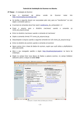 Tutorial de Instalação do Ocomon no Ubuntu
4º Passo – A instalação do Ocomon
● Faça o download da última versão do Ocomon neste link
http://ocomonphp.sourceforge.net/
● As tarefas a seguinte devem ser executadas pelo root, para se “transformar” no root
digite o comando sudo su -
● O prompt de comandos deve ficar assim root@nome_do_computador:~#
● Copie o arquivo para o diretório /var/www/ usando o comando cp
nome_do_arquivo.tar.gz
● Entre no diretório /var/www/ usando o comando cd /var/www/
● Digite o comando chmod 777 nome_do_arquivo.tar.gz
● Descompacte o arquivo usando o seguinte comando tar xvfz nome_do_arquivo.tar.gz
● Entre no diretório do ocomon usando o comando cd ocomon/
● Agora vamos criar a base de dados do ocomon, sugiro que você utilize o phpMyAdmin
para esta tarefa
● Abra o seu navegador padrão e digite http://localhost/phpmyadmin na barra de
endereços
● Digite no campo Criar novo Banco de Dados a palavra ocomon, no campo Collation
selecione Latin1 e clique no botão Criar
- 3 -
Ilustração 1: Criando o Banco de Dados para o Ocomon
 