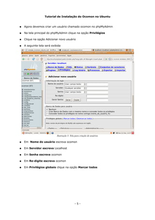 Tutorial de Instalação do Ocomon no Ubuntu
● Agora devemos criar um usuário chamado ocomon no phpMyAdmin
● Na tela principal do phpMyAdmin clique na opção Privilégios
● Clique na opção Adicionar novo usuário
● A seguinte tela será exibida
● Em Nome do usuário escreva ocomon
● Em Servidor escreva Localhost
● Em Senha escreva ocomon
● Em Re-digite escreva ocomon
● Em Privilégios globais clique na opção Marcar todos
- 5 -
Ilustração 3: Tela para criação de usuários
 