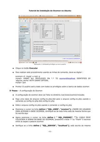 Tutorial de Instalação do Ocomon no Ubuntu
● Clique no botão Executar
● Para realizar este procedimento usando as linhas de comando, deve-se digitar :
ocomon~#: mysql -u root -p
mysql> GRANT ALL PRIVILEGES ON *.* TO ocomon@localhost IDENTIFIED BY
'alguma_senha' WITH GRANT OPTION;
mysql> quit
● Pronto! O usuário será criado com todos os privilégios sobre o banco de dados ocomon
5° Passo – A configuração do Ocomon
● A configuração do ocomon deve ser feita no diretório /var/www/ocomon/includes
● Faça uma cópia do arquivo config.inc.php-dist para o arquivo config.inc.php usando o
camando cp config.inc.php-dist config.inc.php
● Edite o arquivo config.inc.php usando o comando vi config.inc.php
● Posicione o cursor na linha define ( “SQL_USER”, “ocomon”); //NOME DO USUARIO
PARA ACESSAR A BASE OCOMON, certifique-se de esta linha esta da mesma forma que
foi escrita aqui
● Agora posicione o cursor na linha define ( “ SQL_PASSWD”, “”); //AQUI DEVE
COLOCADA A SENHA DA BASE DO OCOMON, pressione a tecla “i” ou “insert” e escreva
entre as aspas a palavra ocomon
● Verifique se a linha define ( “SQL_SERVER”, “localhost”); está escrita da mesma
- 6 -
Ilustração 4: Atribuindo privilégios ao novo usuário
 