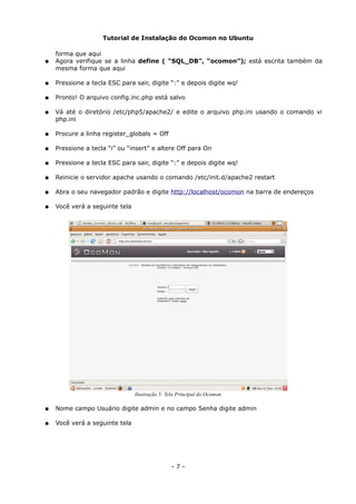 Tutorial de Instalação do Ocomon no Ubuntu
forma que aqui
● Agora verifique se a linha define ( “SQL_DB”, “ocomon”); está escrita também da
mesma forma que aqui
● Pressione a tecla ESC para sair, digite “:” e depois digite wq!
● Pronto! O arquivo config.inc.php está salvo
● Vá até o diretório /etc/php5/apache2/ e edite o arquivo php.ini usando o comando vi
php.ini
● Procure a linha register_globals = Off
● Pressione a tecla “i” ou “insert” e altere Off para On
● Pressione a tecla ESC para sair, digite “:” e depois digite wq!
● Reinicie o servidor apache usando o comando /etc/init.d/apache2 restart
● Abra o seu navegador padrão e digite http://localhost/ocomon na barra de endereços
● Você verá a seguinte tela
● Nome campo Usuário digite admin e no campo Senha digite admin
● Você verá a seguinte tela
- 7 -
Ilustração 5: Tela Principal do Ocomon
 