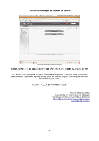 Tutorial de Instalação do Ocomon no Ubuntu
PARABÉNS !!! O OCOMON FOI INSTALADO COM SUCESSO !!!
Esta apostila foi criada para auxiliar a comunidade do projeto Ocomon e todos os usuários
deste sistema. Caso tenha alguma dúvida entre em contato. Fique a vontade para distribuir
este material para todos.
Anápolis – GO, 26 de dezembro de 2008.
Wendell Bento Geraldes
Especialista em Informática na Educação
Tecnólogo em Desenvolvimento de Sistemas
http://diariodeuminformata.wordpress.com
wendellbg@gmail.com
- 8 -
Ilustração 6: Ocomon após a instalação
 