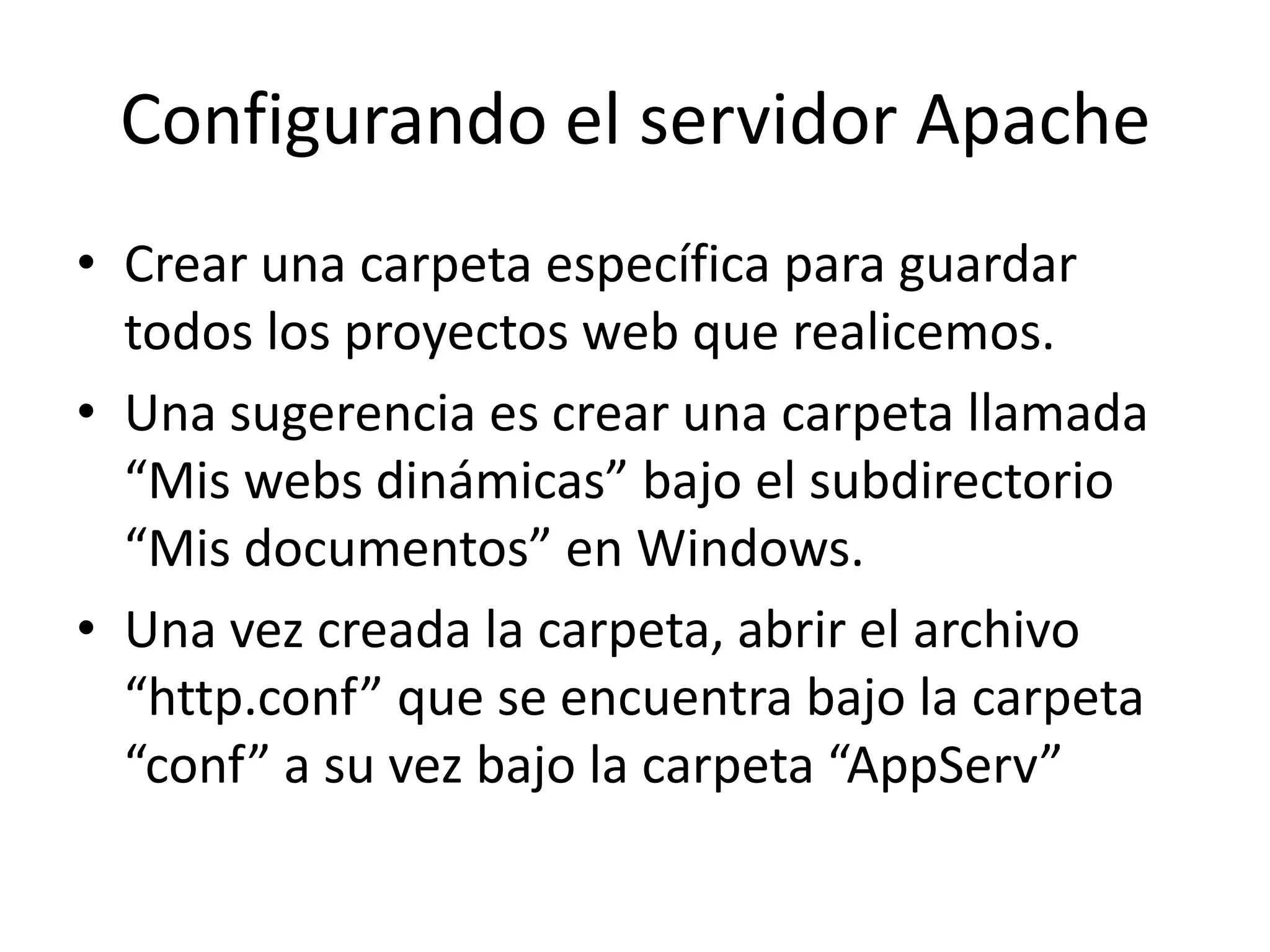 Configurando el servidor ApacheCrear una carpeta específica para guardar todos los proyectos web que realicemos.Una sugerencia es crear una carpeta llamada “Mis webs dinámicas” bajo el subdirectorio “Mis documentos” en Windows.Una vez creada la carpeta, abrir el archivo “http.conf” que se encuentra bajo la carpeta “conf” a su vez bajo la carpeta “AppServ”