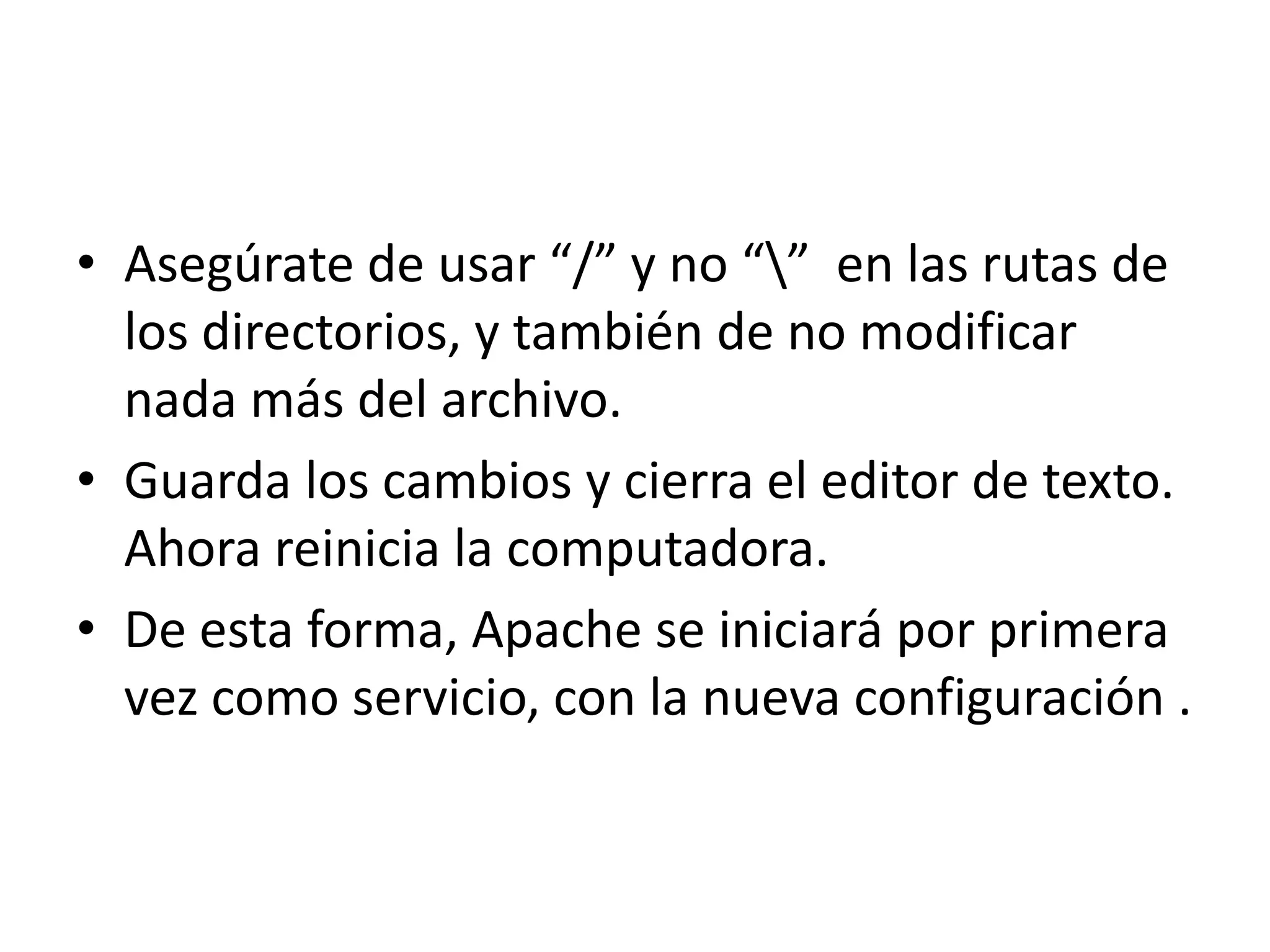 Asegúrate de usar “/” y no “\”  en las rutas de los directorios, y también de no modificar nada más del archivo.Guarda los cambios y cierra el editor de texto. Ahora reinicia la computadora.De esta forma, Apache se iniciará por primera vez como servicio, con la nueva configuración .