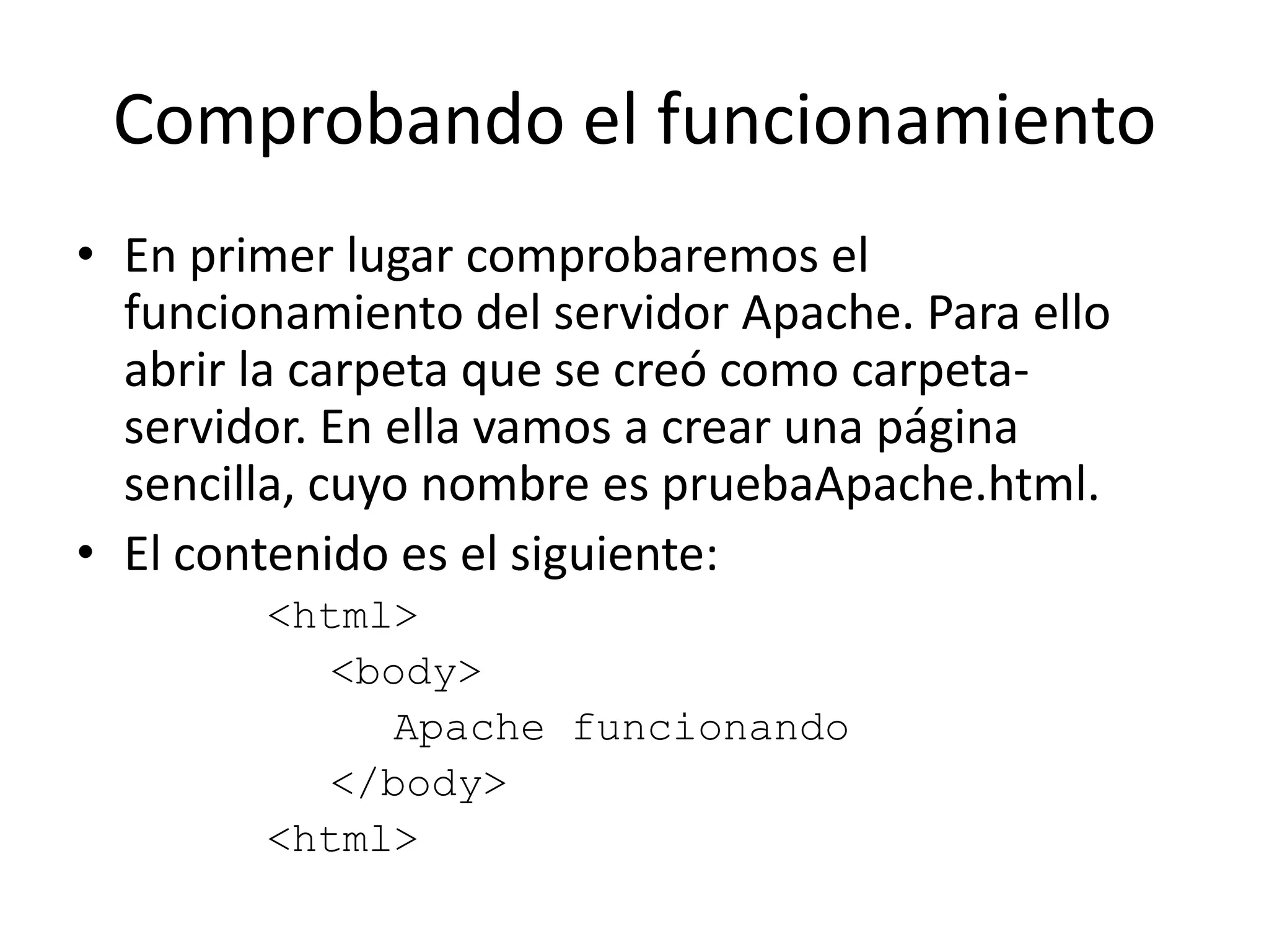 Comprobando el funcionamientoEn primer lugar comprobaremos el funcionamiento del servidor Apache. Para ello abrir la carpeta que se creó como carpeta-servidor. En ella vamos a crear una página sencilla, cuyo nombre es pruebaApache.html.El contenido es el siguiente:<html><body>Apache funcionando</body><html>